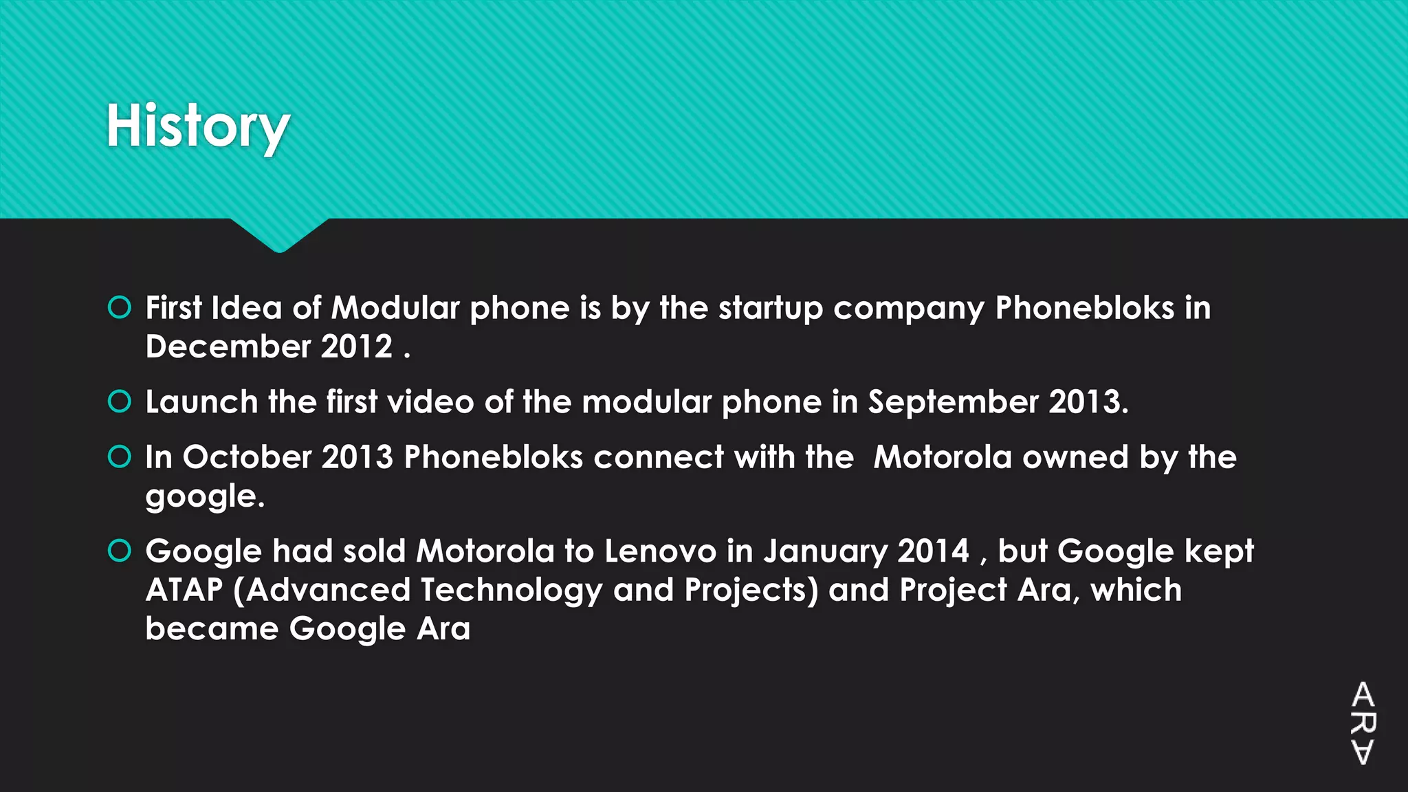 History
 First Idea of Modular phone is by the startup company Phonebloks in
December 2012 .
 Launch the first video of the modular phone in September 2013.
 In October 2013 Phonebloks connect with the Motorola owned by the
google.
 Google had sold Motorola to Lenovo in January 2014 , but Google kept
ATAP (Advanced Technology and Projects) and Project Ara, which
became Google Ara
 