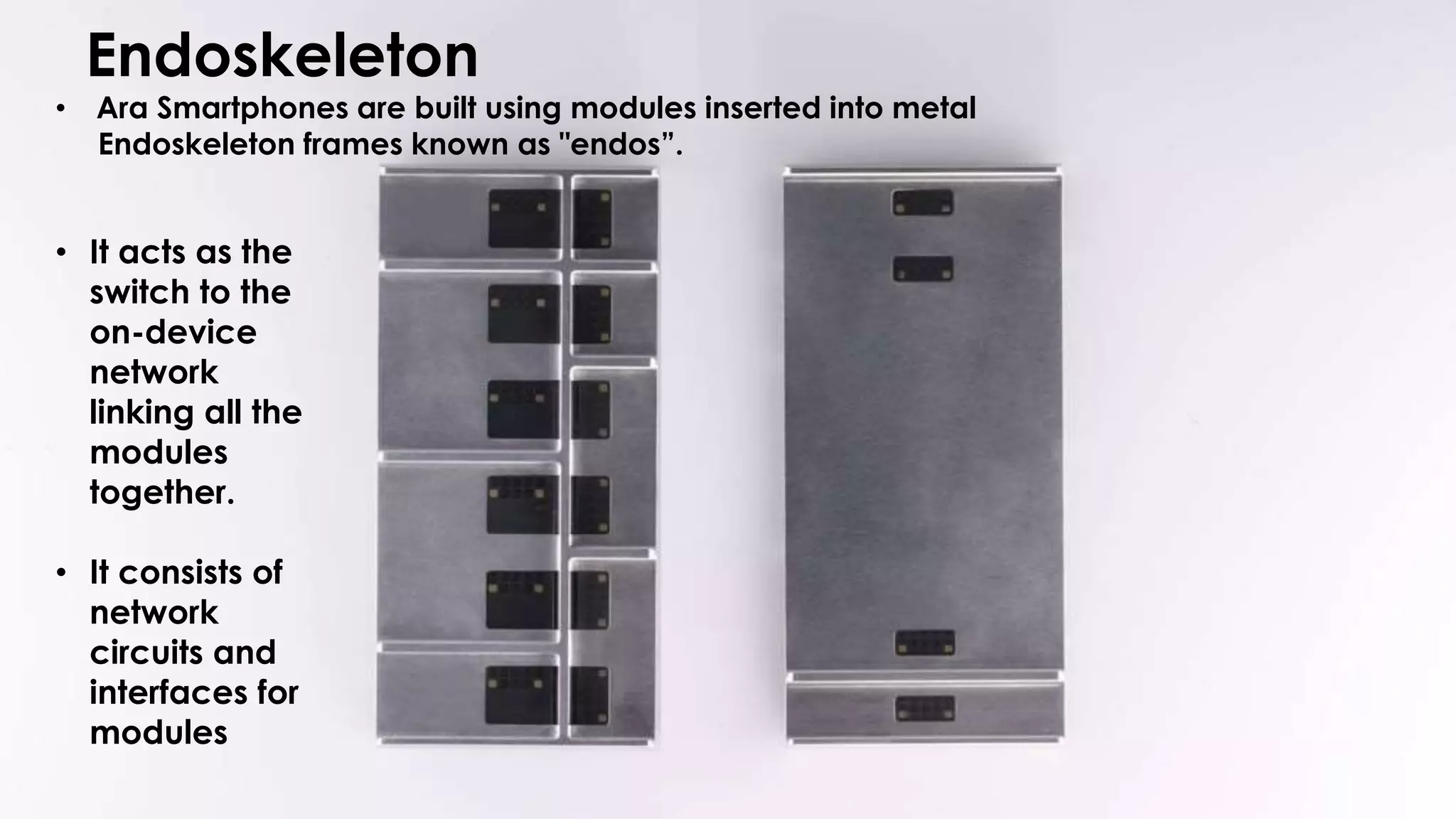 • Ara Smartphones are built using modules inserted into metal
Endoskeleton frames known as "endos”.
• It acts as the
switch to the
on-device
network
linking all the
modules
together.
• It consists of
network
circuits and
interfaces for
modules
Endoskeleton
 