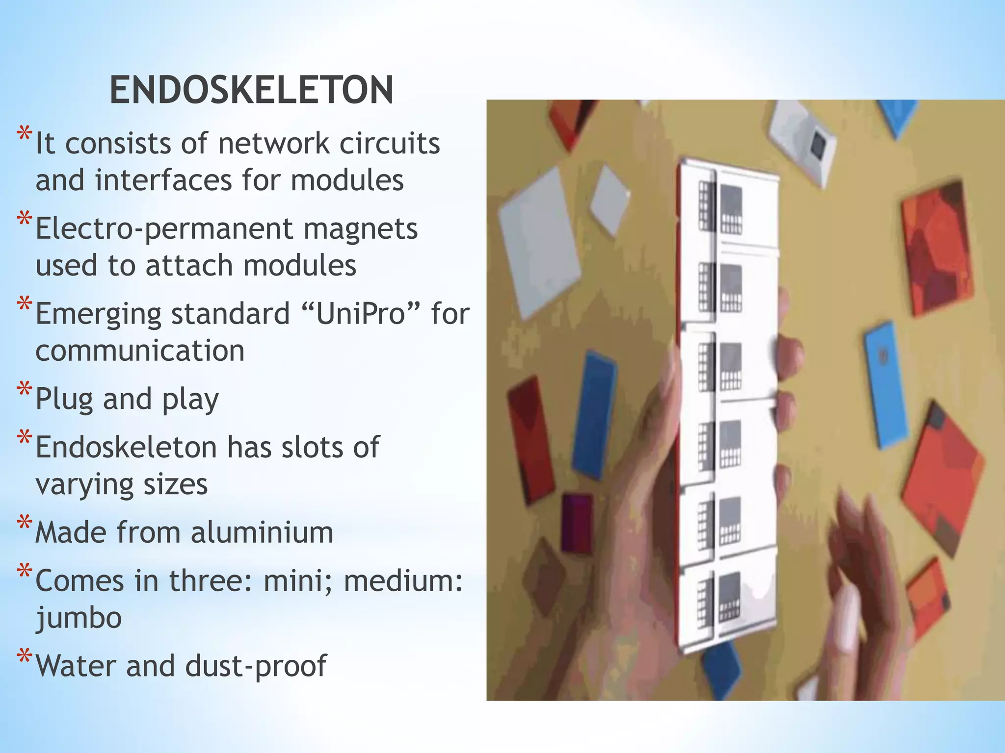 ENDOSKELETON
*It consists of network circuits
and interfaces for modules
*Electro-permanent magnets
used to attach modules
*Emerging standard “UniPro” for
communication
*Plug and play
*Endoskeleton has slots of
varying sizes
*Made from aluminium
*Comes in three: mini; medium:
jumbo
*Water and dust-proof
 