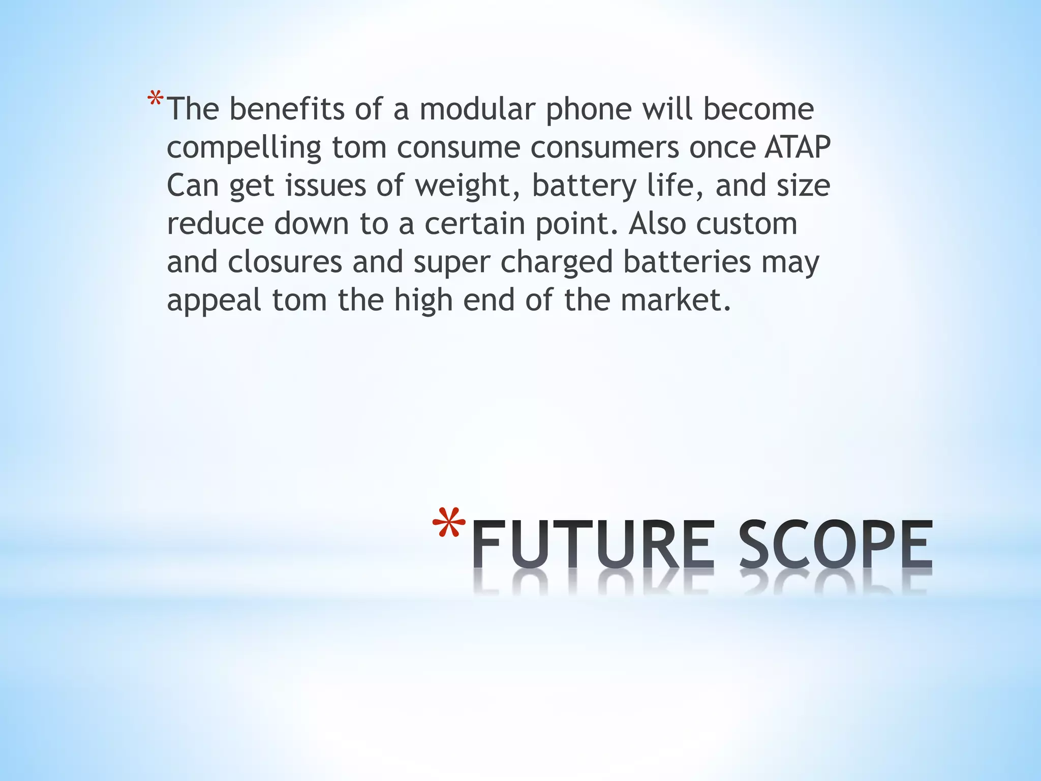 *
*The benefits of a modular phone will become
compelling tom consume consumers once ATAP
Can get issues of weight, battery life, and size
reduce down to a certain point. Also custom
and closures and super charged batteries may
appeal tom the high end of the market.
 