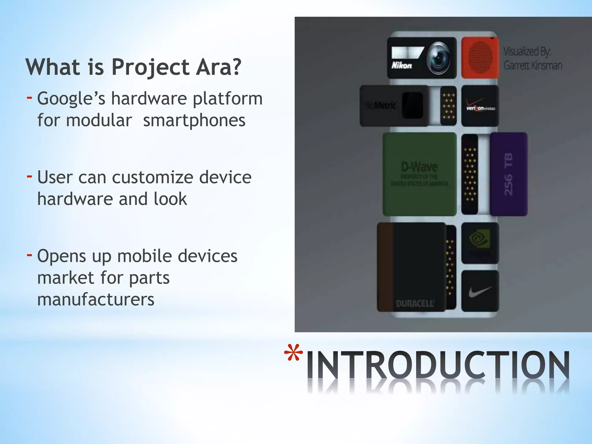*
What is Project Ara?
-Google’s hardware platform
for modular smartphones
-User can customize device
hardware and look
-Opens up mobile devices
market for parts
manufacturers
 