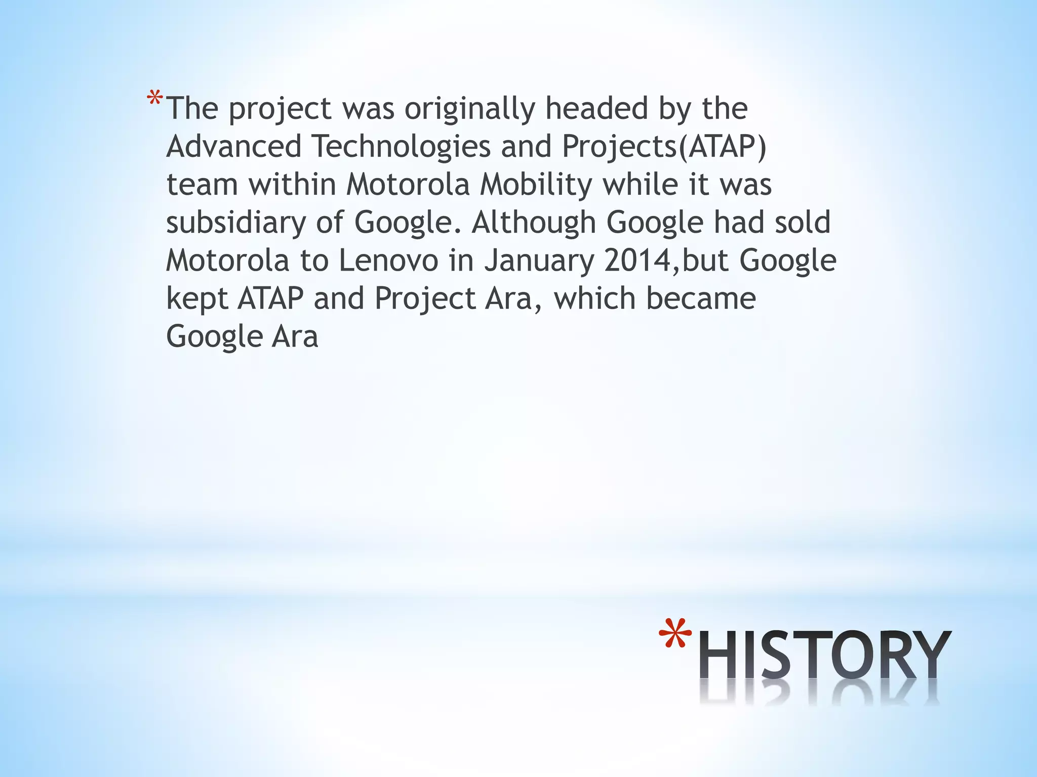 *
*The project was originally headed by the
Advanced Technologies and Projects(ATAP)
team within Motorola Mobility while it was
subsidiary of Google. Although Google had sold
Motorola to Lenovo in January 2014,but Google
kept ATAP and Project Ara, which became
Google Ara
 