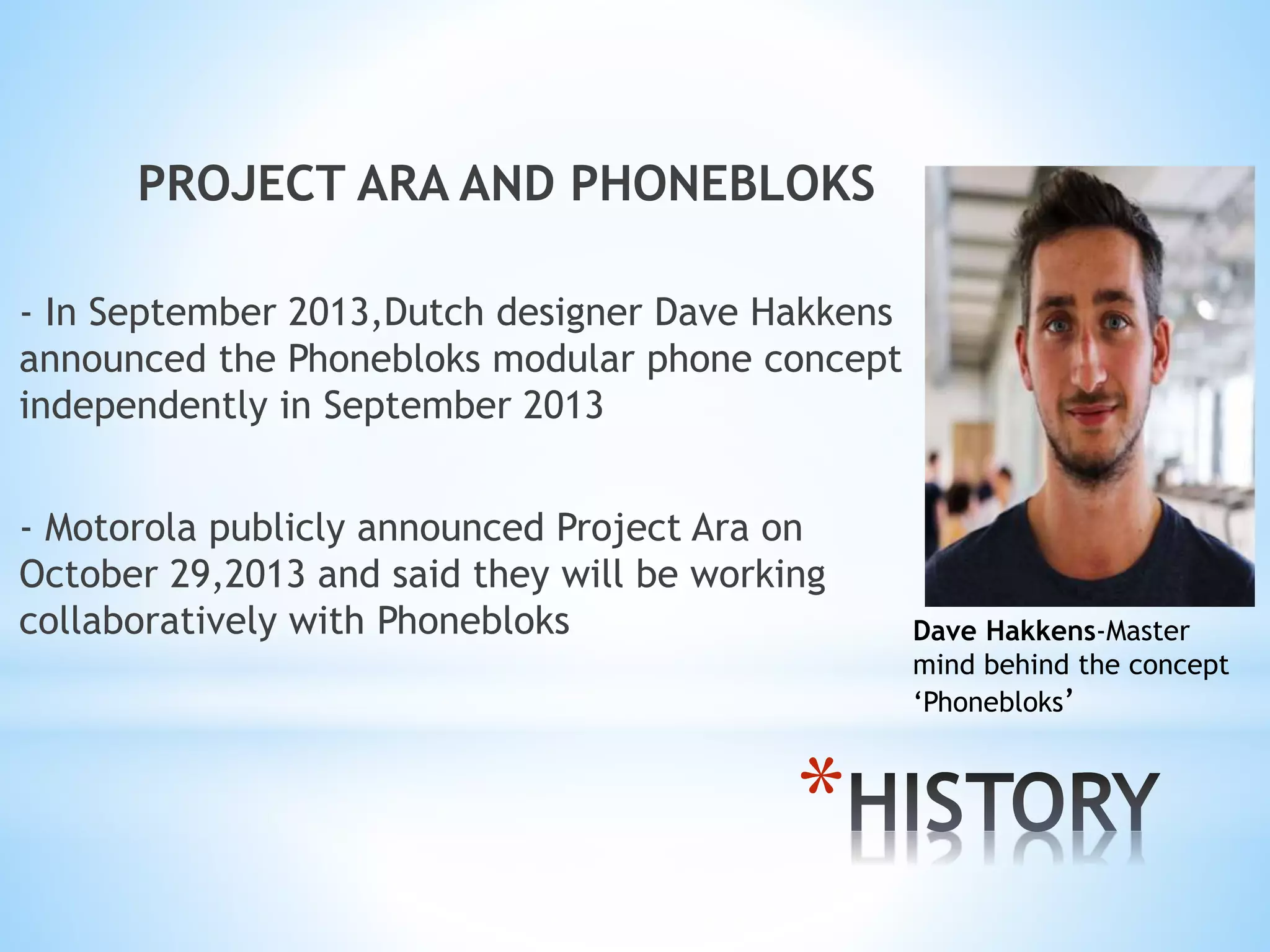 *
PROJECT ARA AND PHONEBLOKS
- In September 2013,Dutch designer Dave Hakkens
announced the Phonebloks modular phone concept
independently in September 2013
- Motorola publicly announced Project Ara on
October 29,2013 and said they will be working
collaboratively with Phonebloks Dave Hakkens-Master
mind behind the concept
‘Phonebloks’
 