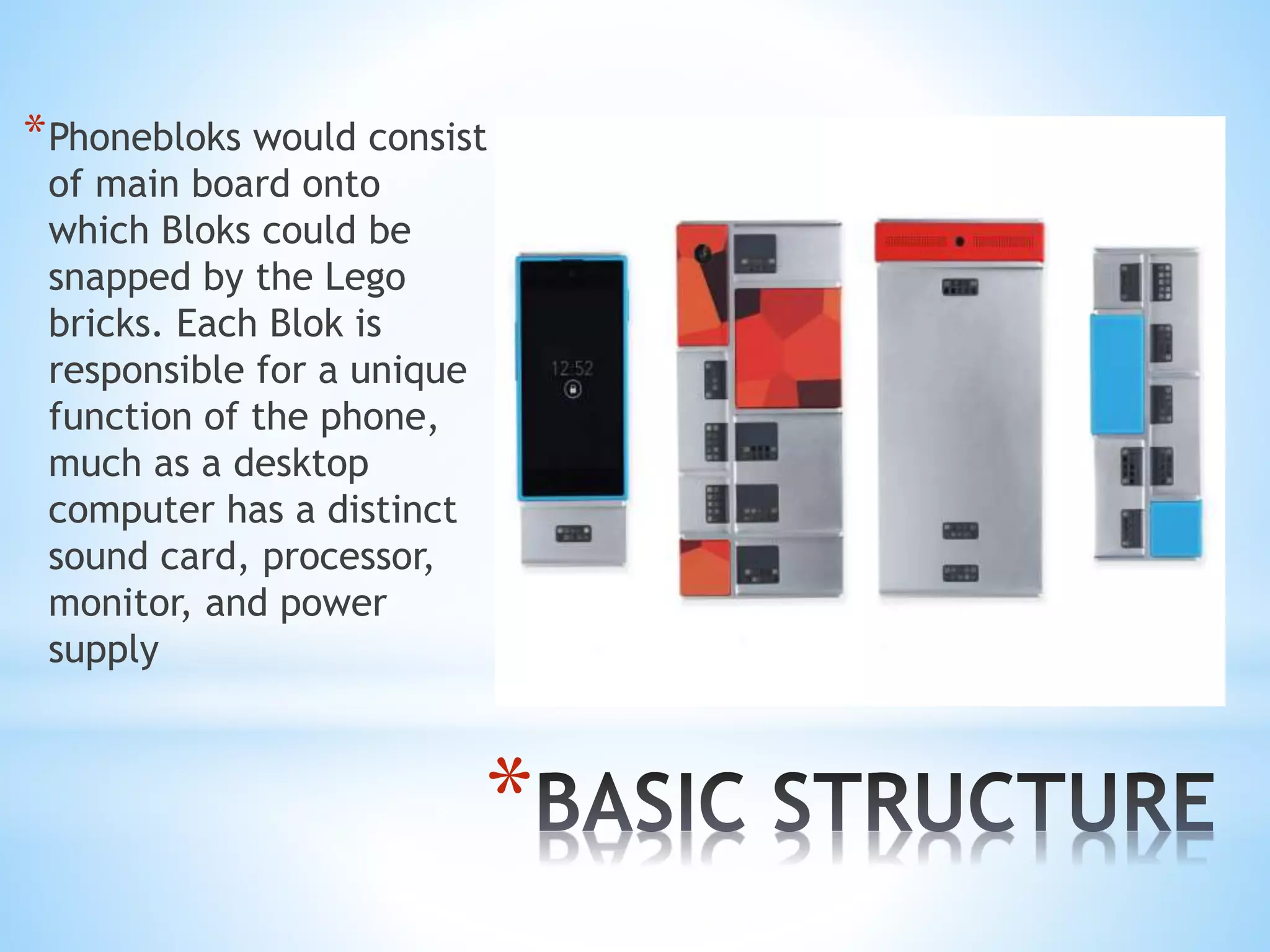 *
*Phonebloks would consist
of main board onto
which Bloks could be
snapped by the Lego
bricks. Each Blok is
responsible for a unique
function of the phone,
much as a desktop
computer has a distinct
sound card, processor,
monitor, and power
supply
 
