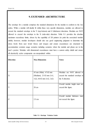 Project Ara Seminar Report
Indira Gandhi College Of Arts & Science 19 BSc Computer Science
9. EXTENDED ARCHITECTURE
The envelope for a module comprises the standard dimensions for the module to conform to the Ara
endos. While a module will ideally fit within these very specific dimensions, modules are allowed to
exceed the standard envelope in the Y (top-bottom) and Z (thickness) directions. Modules are NOT
allowed to exceed the envelope in the X (side-side) direction. Table 9.1 provides the absolute
maximum exceedence limits, driven by the capability of 3D printers (to print the associated module
shells); however, module developers should also use good engineering judgment to determine the
stress levels from user levied forces and torques and ensure exceedances are structured to
accommodate common usage scenarios including scenarios where the module and phone are in the
user’s pocket. Modules with dimensional exceedances must have a custom safety shield and ensure
all electrically active components are encapsulated within.
Direction Max Dimension Notes
X
45 mm (Mini), 67.02 mm
(Medium), 21.82 mm (1x1,
1x2), 44.82 mm (1x2, 2x2)
Modules are NOT allowed to
exceed the standard envelope in
the X direction.
Y 20 cm
Overall module height must not
exceed this figure.
Z 2.5 cm
Overall module thickness must
not exceed this figure.
Table 9.1 - Envelope Violation Limits
 