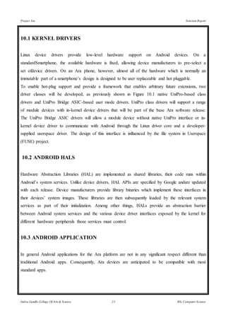 Project Ara Seminar Report
Indira Gandhi College Of Arts & Science 23 BSc Computer Science
10.1 KERNEL DRIVERS
Linux device drivers provide low-level hardware support on Android devices. On a
standardSmartphone, the available hardware is fixed, allowing device manufacturers to pre-select a
set ofdevice drivers. On an Ara phone, however, almost all of the hardware which is normally an
immutable part of a smartphone’s design is designed to be user replaceable and hot pluggable.
To enable hot-plug support and provide a framework that enables arbitrary future extensions, two
driver classes will be developed, as previously shown in Figure 10.1 native UniPro-based class
drivers and UniPro Bridge ASIC-based user mode drivers. UniPro class drivers will support a range
of module devices with in-kernel device drivers that will be part of the base Ara software release.
The UniPro Bridge ASIC drivers will allow a module device without native UniPro interface or in-
kernel device driver to communicate with Android through the Linux driver core and a developer-
supplied userspace driver. The design of this interface is influenced by the file system in Userspace
(FUSE) project.
10.2 ANDROID HALS
Hardware Abstraction Libraries (HAL) are implemented as shared libraries; their code runs within
Android’s system services. Unlike device drivers, HAL APIs are specified by Google andare updated
with each release. Device manufacturers provide library binaries which implement these interfaces in
their devices’ system images. These libraries are then subsequently loaded by the relevant system
services as part of their initialization. Among other things, HALs provide an abstraction barrier
between Android system services and the various device driver interfaces exposed by the kernel for
different hardware peripherals those services must control.
10.3 ANDROID APPLICATION
In general Android applications for the Ara platform are not in any significant respect different than
traditional Android apps. Consequently, Ara devices are anticipated to be compatible with most
standard apps.
 