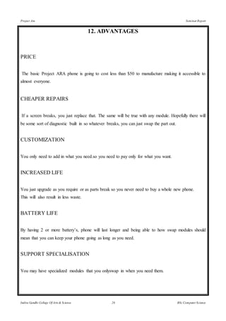Project Ara Seminar Report
Indira Gandhi College Of Arts & Science 26 BSc Computer Science
12. ADVANTAGES
PRICE
The basic Project ARA phone is going to cost less than $50 to manufacture making it accessible to
almost everyone.
CHEAPER REPAIRS
If a screen breaks, you just replace that. The same will be true with any module. Hopefully there will
be some sort of diagnostic built in so whatever breaks, you can just swap the part out.
CUSTOMIZATION
You only need to add in what you need.so you need to pay only for what you want.
INCREASED LIFE
You just upgrade as you require or as parts break so you never need to buy a whole new phone.
This will also result in less waste.
BATTERY LIFE
By having 2 or more battery’s, phone will last longer and being able to how swap modules should
mean that you can keep your phone going as long as you need.
SUPPORT SPECIALISATION
You may have specialized modules that you onlyswap in when you need them.
 