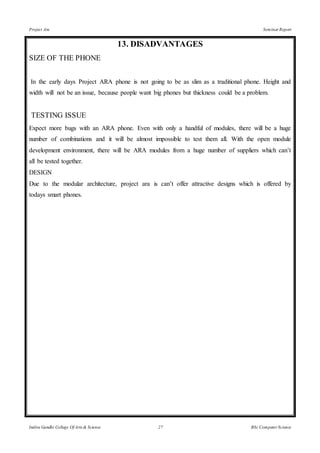 Project Ara Seminar Report
Indira Gandhi College Of Arts & Science 27 BSc Computer Science
13. DISADVANTAGES
SIZE OF THE PHONE
In the early days Project ARA phone is not going to be as slim as a traditional phone. Height and
width will not be an issue, because people want big phones but thickness could be a problem.
TESTING ISSUE
Expect more bugs with an ARA phone. Even with only a handful of modules, there will be a huge
number of combinations and it will be almost impossible to test them all. With the open module
development environment, there will be ARA modules from a huge number of suppliers which can’t
all be tested together.
DESIGN
Due to the modular architecture, project ara is can’t offer attractive designs which is offered by
todays smart phones.
 