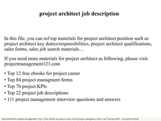 project architect job description 
In this file, you can ref top materials for project architect position such as 
project architect key duties/responsibilities, project architect qualifications, 
sales forms, sales job search materials… 
If you need more materials for project architect as following, please visit: 
projectmanagement123.com 
• Top 12 free ebooks for project career 
• Top 84 project managment forms 
• Top 70 project KPIs 
• Top 22 project job descriptions 
• 111 project management interview questions and answers 
Top materials for project management: Top 12 free ebooks for project career, top 84 project managment forms, top 70 project KPIs . Free pdf download 
 