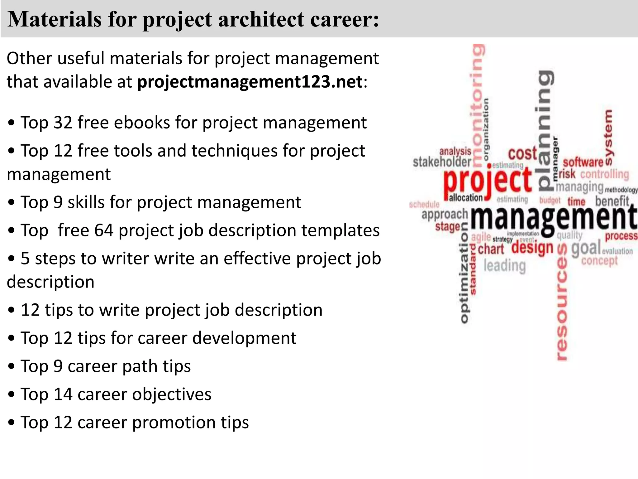 Materials for project architect career: 
Other useful materials for project management 
that available at projectmanagement123.net: 
• Top 32 free ebooks for project management 
• Top 12 free tools and techniques for project 
management 
• Top 9 skills for project management 
• Top free 64 project job description templates 
• 5 steps to writer write an effective project job 
description 
• 12 tips to write project job description 
• Top 12 tips for career development 
• Top 9 career path tips 
• Top 14 career objectives 
• Top 12 career promotion tips 
 