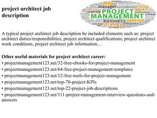 project architect job 
description 
A typical project architect job description be included elements such as: project 
architect duties/responsibilities, project architect qualifications, project architect 
work conditions, project architect job information… 
Other useful materials for project architect career: 
• projectmanagement123.net/32-free-ebooks-for-project-management 
• projectmanagement123.net/64-free-project-management-templates 
• projectmanagement123.net/12-free-tools-for-project-management 
• projectmanagement123.net/top-70-project-KPIs 
• projectmanagement123.net/top-22-project-job-descriptions 
• projectmanagement123.net/111-project-management-interview-questions-and-answers 
 