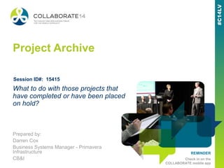 REMINDER
Check in on the
COLLABORATE mobile app
Project Archive
Prepared by:
Darren Cox
Business Systems Manager - Primavera
Infrastructure
CB&I
What to do with those projects that
have completed or have been placed
on hold?
Session ID#: 15415
 