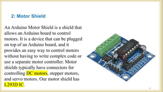 2: Motor Shield
An Arduino Motor Shield is a shield that
allows an Arduino board to control
motors. It is a device that can be plugged
on top of an Arduino board, and it
provides an easy way to control motors
without having to write complex code or
use a separate motor controller. Motor
shields typically have connectors for
controlling DC motors, stepper motors,
and servo motors. Our motor shield has
L293D IC.
13
 
