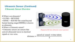 Ultrasonic Sensor Overview
Diagram of the basic ultrasonic sensor operation
Ø What is an ultrasonic?
• ULTRA = BEYOND
• SONIC = SOUND The sound beyond
human hearing range(20000Hz) is known
as ultrasonic.
Ø What is Ultrasonic sensor?
• Ultrasonic sensors are sensors that
convert ultrasound waves to electrical
signals or vice versa.
Ultrasonic Sensor (Continued)
16
 