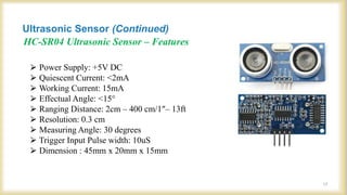 HC-SR04 Ultrasonic Sensor – Features
⮚ Power Supply: +5V DC
⮚ Quiescent Current: <2mA
⮚ Working Current: 15mA
⮚ Effectual Angle: <15°
⮚ Ranging Distance: 2cm – 400 cm/1″– 13ft
⮚ Resolution: 0.3 cm
⮚ Measuring Angle: 30 degrees
⮚ Trigger Input Pulse width: 10uS
⮚ Dimension : 45mm x 20mm x 15mm
Ultrasonic Sensor (Continued)
17
 