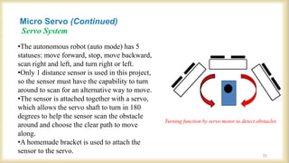 Servo System
22
Turning function by servo motor to detect obstacles
•The autonomous robot (auto mode) has 5
statuses: move forward, stop, move backward,
scan right and left, and turn right or left.
•Only 1 distance sensor is used in this project,
so the sensor must have the capability to turn
around to scan for an alternative way to move.
•The sensor is attached together with a servo,
which allows the servo shaft to turn in 180
degrees to help the sensor scan the obstacle
around and choose the clear path to move
along.
•A homemade bracket is used to attach the
sensor to the servo.
Micro Servo (Continued)
 