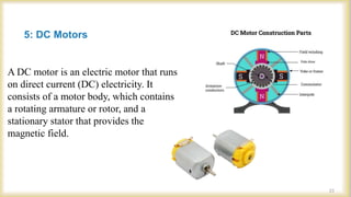 5: DC Motors
A DC motor is an electric motor that runs
on direct current (DC) electricity. It
consists of a motor body, which contains
a rotating armature or rotor, and a
stationary stator that provides the
magnetic field.
23
 
