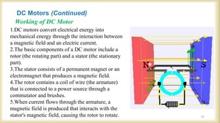 Working of DC Motor
1.DC motors convert electrical energy into
mechanical energy through the interaction between
a magnetic field and an electric current.
2.The basic components of a DC motor include a
rotor (the rotating part) and a stator (the stationary
part).
3.The stator consists of a permanent magnet or an
electromagnet that produces a magnetic field.
4.The rotor contains a coil of wire (the armature)
that is connected to a power source through a
commutator and brushes.
5.When current flows through the armature, a
magnetic field is produced that interacts with the
stator's magnetic field, causing the rotor to rotate.
DC Motors (Continued)
24
 