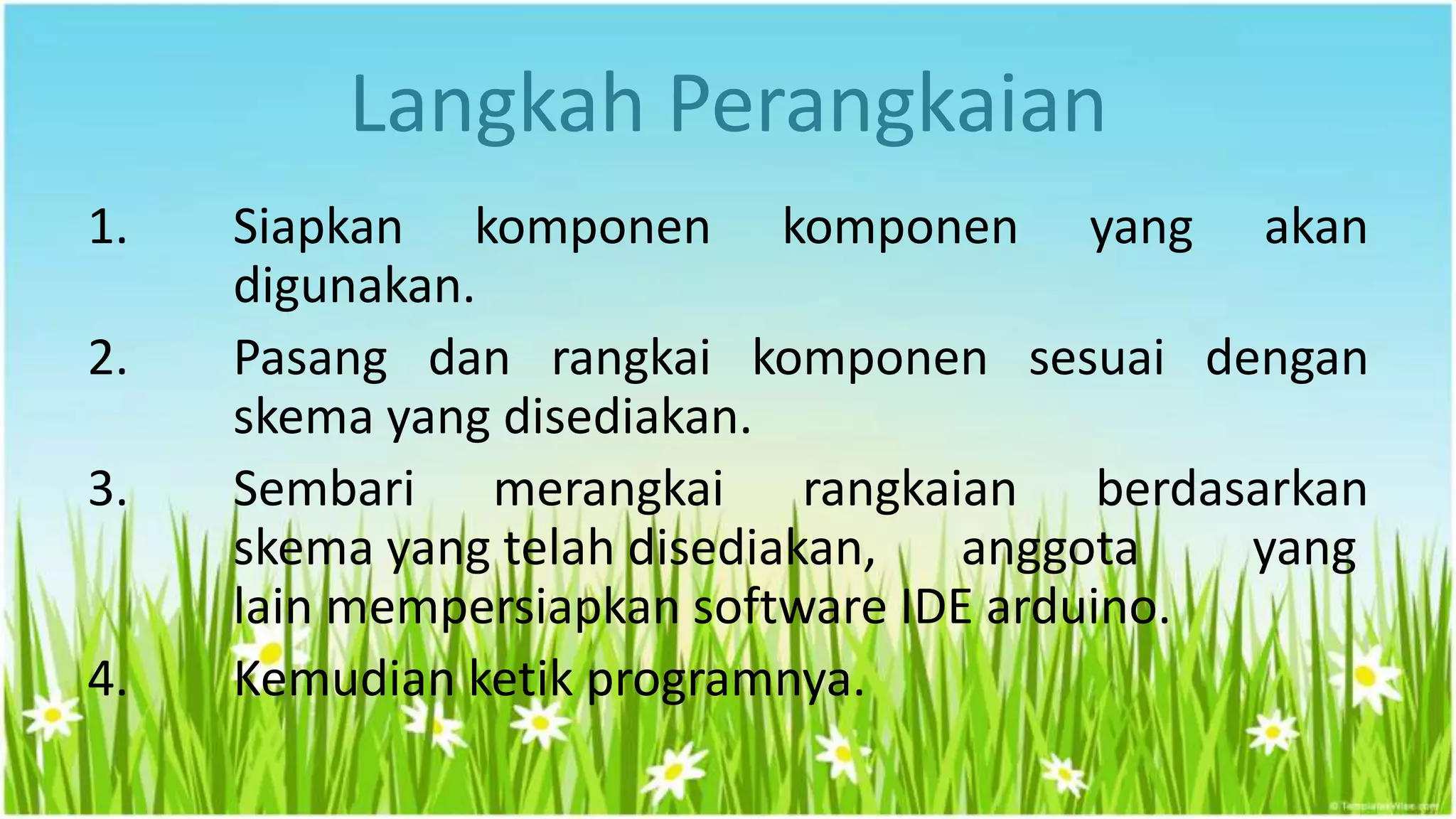 Langkah Perangkaian
1. Siapkan komponen komponen yang akan
digunakan.
2. Pasang dan rangkai komponen sesuai dengan
skema yang disediakan.
3. Sembari merangkai rangkaian berdasarkan
skema yang telah disediakan, anggota yang
lain mempersiapkan software IDE arduino.
4. Kemudian ketik programnya.
 