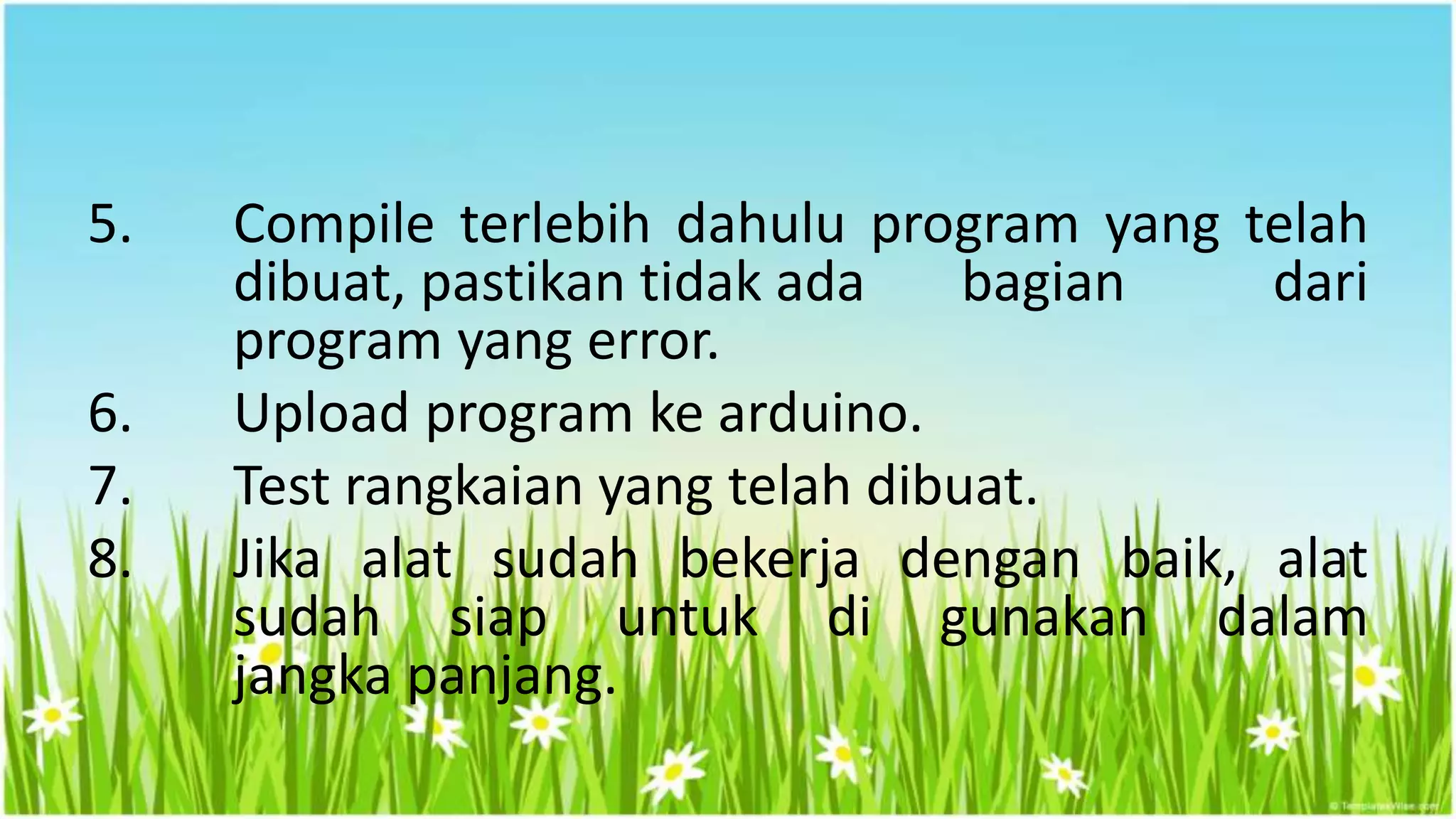 5. Compile terlebih dahulu program yang telah
dibuat, pastikan tidak ada bagian dari
program yang error.
6. Upload program ke arduino.
7. Test rangkaian yang telah dibuat.
8. Jika alat sudah bekerja dengan baik, alat
sudah siap untuk di gunakan dalam
jangka panjang.
 