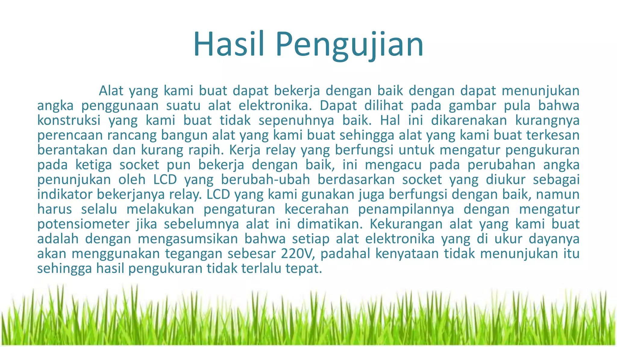 Hasil Pengujian
Alat yang kami buat dapat bekerja dengan baik dengan dapat menunjukan
angka penggunaan suatu alat elektronika. Dapat dilihat pada gambar pula bahwa
konstruksi yang kami buat tidak sepenuhnya baik. Hal ini dikarenakan kurangnya
perencaan rancang bangun alat yang kami buat sehingga alat yang kami buat terkesan
berantakan dan kurang rapih. Kerja relay yang berfungsi untuk mengatur pengukuran
pada ketiga socket pun bekerja dengan baik, ini mengacu pada perubahan angka
penunjukan oleh LCD yang berubah-ubah berdasarkan socket yang diukur sebagai
indikator bekerjanya relay. LCD yang kami gunakan juga berfungsi dengan baik, namun
harus selalu melakukan pengaturan kecerahan penampilannya dengan mengatur
potensiometer jika sebelumnya alat ini dimatikan. Kekurangan alat yang kami buat
adalah dengan mengasumsikan bahwa setiap alat elektronika yang di ukur dayanya
akan menggunakan tegangan sebesar 220V, padahal kenyataan tidak menunjukan itu
sehingga hasil pengukuran tidak terlalu tepat.
 