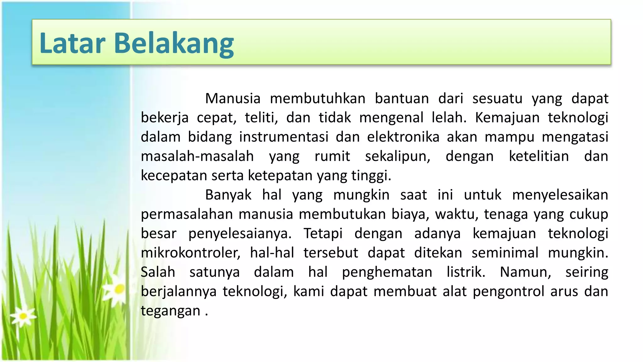 Latar Belakang
Manusia membutuhkan bantuan dari sesuatu yang dapat
bekerja cepat, teliti, dan tidak mengenal lelah. Kemajuan teknologi
dalam bidang instrumentasi dan elektronika akan mampu mengatasi
masalah-masalah yang rumit sekalipun, dengan ketelitian dan
kecepatan serta ketepatan yang tinggi.
Banyak hal yang mungkin saat ini untuk menyelesaikan
permasalahan manusia membutukan biaya, waktu, tenaga yang cukup
besar penyelesaianya. Tetapi dengan adanya kemajuan teknologi
mikrokontroler, hal-hal tersebut dapat ditekan seminimal mungkin.
Salah satunya dalam hal penghematan listrik. Namun, seiring
berjalannya teknologi, kami dapat membuat alat pengontrol arus dan
tegangan .
 