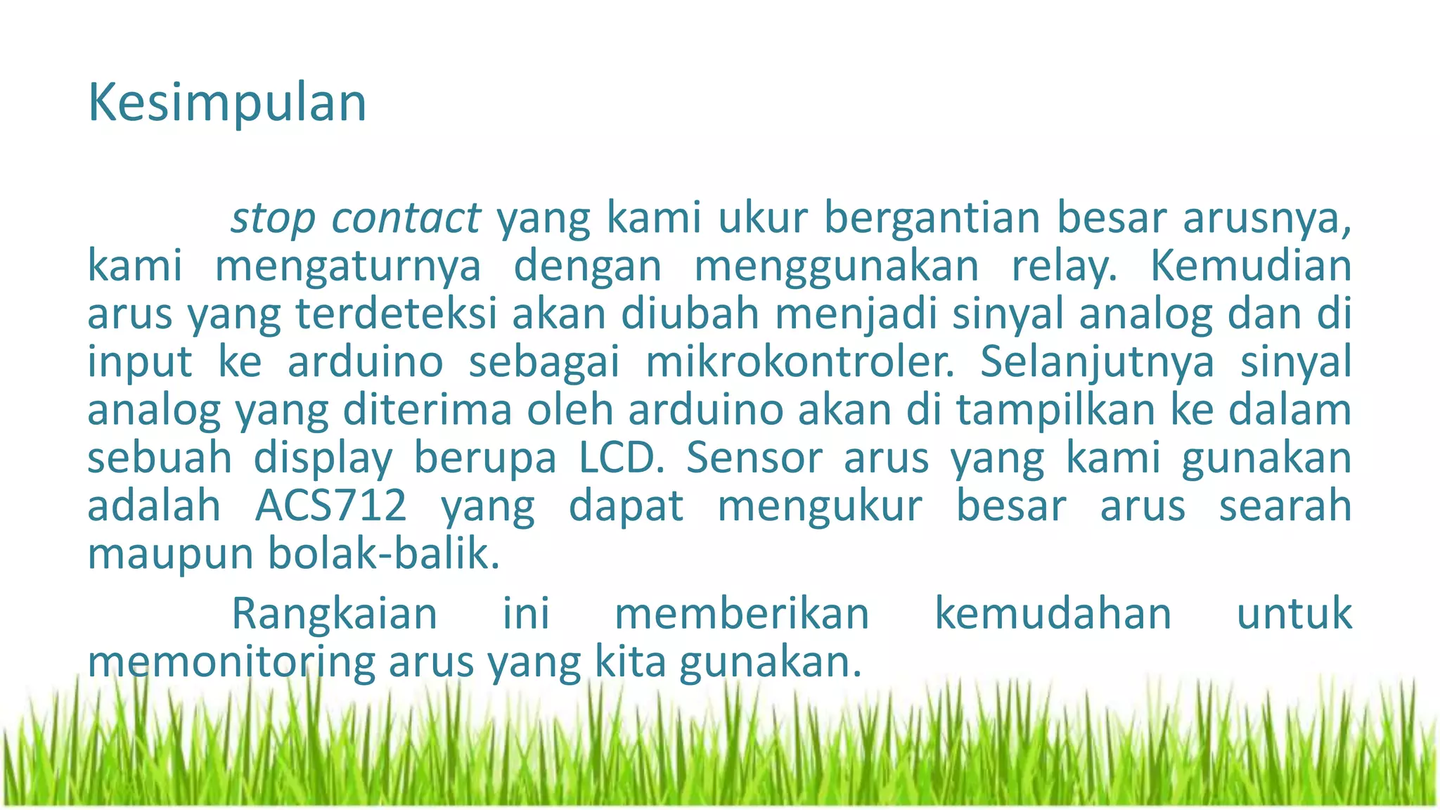 Kesimpulan
stop contact yang kami ukur bergantian besar arusnya,
kami mengaturnya dengan menggunakan relay. Kemudian
arus yang terdeteksi akan diubah menjadi sinyal analog dan di
input ke arduino sebagai mikrokontroler. Selanjutnya sinyal
analog yang diterima oleh arduino akan di tampilkan ke dalam
sebuah display berupa LCD. Sensor arus yang kami gunakan
adalah ACS712 yang dapat mengukur besar arus searah
maupun bolak-balik.
Rangkaian ini memberikan kemudahan untuk
memonitoring arus yang kita gunakan.
 