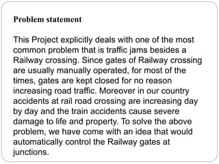 Problem statement
This Project explicitly deals with one of the most
common problem that is traffic jams besides a
Railway crossing. Since gates of Railway crossing
are usually manually operated, for most of the
times, gates are kept closed for no reason
increasing road traffic. Moreover in our country
accidents at rail road crossing are increasing day
by day and the train accidents cause severe
damage to life and property. To solve the above
problem, we have come with an idea that would
automatically control the Railway gates at
junctions.
 