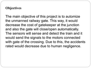 Objectives
The main objective of this project is to automize
the unmanned railway gate. This way, it would
decrease the cost of gatekeeper at the junction
and also the gate will close/open automatically.
The sensors will sense and detect the train and it
would send the signals to the motors connected
with gate of the crossing. Due to this, the accidents
rated would decrease due to human negligence.
 