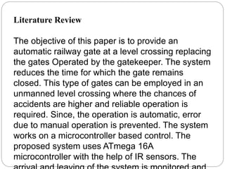 Literature Review
The objective of this paper is to provide an
automatic railway gate at a level crossing replacing
the gates Operated by the gatekeeper. The system
reduces the time for which the gate remains
closed. This type of gates can be employed in an
unmanned level crossing where the chances of
accidents are higher and reliable operation is
required. Since, the operation is automatic, error
due to manual operation is prevented. The system
works on a microcontroller based control. The
proposed system uses ATmega 16A
microcontroller with the help of IR sensors. The
 