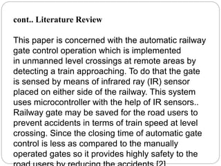 cont.. Literature Review
This paper is concerned with the automatic railway
gate control operation which is implemented
in unmanned level crossings at remote areas by
detecting a train approaching. To do that the gate
is sensed by means of infrared ray (IR) sensor
placed on either side of the railway. This system
uses microcontroller with the help of IR sensors..
Railway gate may be saved for the road users to
prevent accidents in terms of train speed at level
crossing. Since the closing time of automatic gate
control is less as compared to the manually
operated gates so it provides highly safety to the
 