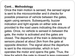 Cont… Methodology
Once the train motion is sensed, the sensed signal
is sent to the microcontroller and it checks for
possible presence of vehicle between the gates,
again using sensors. Subsequently, buzzer
indication and light signals on either side are
provided to the road users indicating the closure of
gates. Once, no vehicle is sensed in between the
gate, the motor is activated and the gates are
closed. The departure of the train is detected by
sensors placed at about 2km from the gate at
opposite direction. The signal about the departure
is sent to the microcontroller, which in turn
operates the motor and opens the gate. Thus, the
 