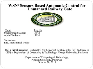 WSN/ Sensors Based Automatic Control for
Unmanned Railway Gate
Name Reg No
Muhammad Masoom 3642
Abdul Shukoor 3631
Supervisor:
Eng. Muhammad Waqas
This project proposal is submitted for the partial fulfillment for the BS degree in
(TN) at Department of Computing & Technology, Abasyn University, Peshawar
Department of Computing & Technology,
Abasyn University, Peshawar
October 30, 2015
 