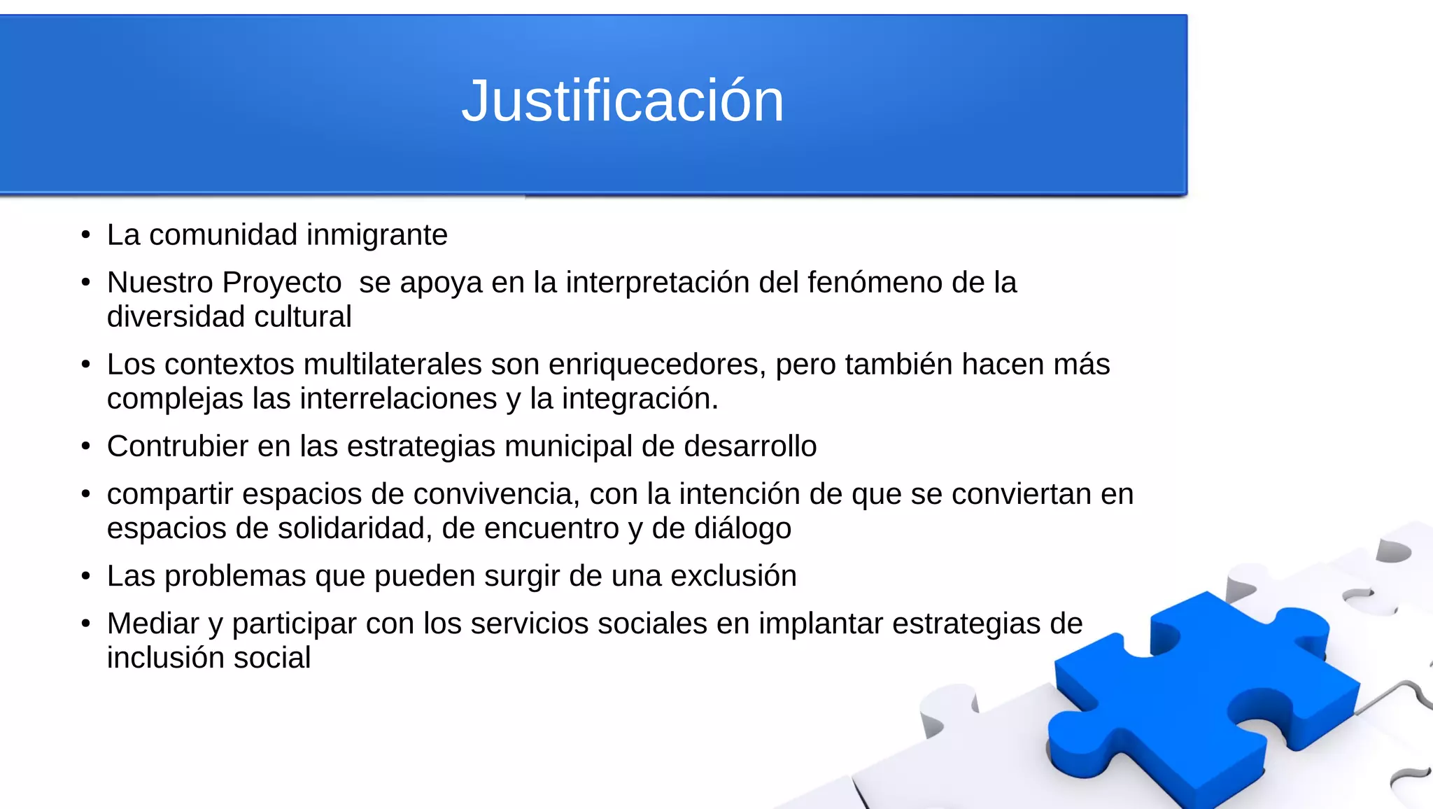 Justificación
●
La comunidad inmigrante
● Nuestro Proyecto se apoya en la interpretación del fenómeno de la
diversidad cultural
● Los contextos multilaterales son enriquecedores, pero también hacen más
complejas las interrelaciones y la integración.
● Contrubier en las estrategias municipal de desarrollo
● compartir espacios de convivencia, con la intención de que se conviertan en
espacios de solidaridad, de encuentro y de diálogo
● Las problemas que pueden surgir de una exclusión
● Mediar y participar con los servicios sociales en implantar estrategias de
inclusión social
 