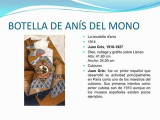 BOTELLA DE ANÍS DEL MONO
              La bouteille d'anis
              1914
              Juan Gris, 1910-1927
              Óleo, collage y grafito sobre Lienzo
               Alto: 41.80 cm
               Ancho: 24.00 cm
              Cubismo
              Juan Gris: fue un pintor español que
               desarrolló su actividad principalmente
               en París como uno de los maestros del
               cubismo. Sus primeros intentos como
               pintor cubista son de 1910 aunque en
               los museos españoles existen pocos
               ejemplos.
 