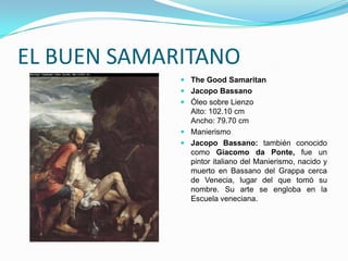 EL BUEN SAMARITANO
              The Good Samaritan
              Jacopo Bassano
              Óleo sobre Lienzo
               Alto: 102.10 cm
               Ancho: 79.70 cm
              Manierismo
              Jacopo Bassano: también conocido
               como Giacomo da Ponte, fue un
               pintor italiano del Manierismo, nacido y
               muerto en Bassano del Grappa cerca
               de Venecia, lugar del que tomó su
               nombre. Su arte se engloba en la
               Escuela veneciana.
 