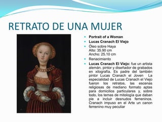 RETRATO DE UNA MUJER
              Portrait of a Woman
              Lucas Cranach El Viejo
              Óleo sobre Haya
               Alto: 35.90 cm
               Ancho: 25.10 cm
              Renacimiento
              Lucas Cranach El Viejo: fue un artista
               alemán, pintor y diseñador de grabados
               en xilografía. Es padre del también
               pintor Lucas Cranach el Joven La
               especialidad de Lucas Cranach el Viejo
               fueron los retratos, las escenas
               religiosas de mediano formato aptas
               para domicilios particulares y, sobre
               todo, los temas de mitología que daban
               pie a incluir desnudos femeninos.
               Cranach impuso en el Arte un canon
               femenino muy peculiar
 