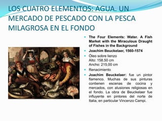 LOS CUATRO ELEMENTOS: AGUA. UN
MERCADO DE PESCADO CON LA PESCA
MILAGROSA EN EL FONDO
                   The Four Elements: Water. A Fish
                    Market with the Miraculous Draught
                    of Fishes in the Background
                   Joachim Beuckelaer, 1560-1574
                   Óleo sobre lienzo
                    Alto: 158.50 cm
                    Ancho: 215,00 cm
                   Renacimiento
                   Joachim Beuckelaer: fue un pintor
                    flamenco. Muchas de sus pinturas
                    contienen escenas de cocina y
                    mercados, con alusiones religiosas en
                    el fondo. La obra de Beuckelaer fue
                    influyente en pintores del norte de
                    Italia, en particular Vincenzo Campi.
 