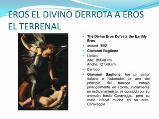 EROS EL DIVINO DERROTA A EROS
EL TERRENAL
                The Divine Eros Defeats the Earthly
                 Eros
                around 1602
                Giovanni Baglione
                Lienzo
                 Alto: 183.40 cm
                 Ancho: 121.40 cm
                Barroco
                Giovanni Baglione: fue un pintor
                 italiano e historiador de arte del
                 principio    del    barroco..    trabajó
                 principalmente en Roma, inicialmente
                 en estilo manierista, es conocido por su
                 aversión hacia Caravaggio, pero su
                 estilo influyó mucho en su obra.
                 Caravaggio
 