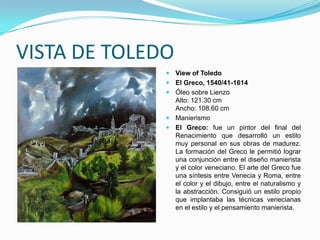 VISTA DE TOLEDO
               View of Toledo
               El Greco, 1540/41-1614
               Óleo sobre Lienzo
                Alto: 121.30 cm
                Ancho: 108.60 cm
               Manierismo
               El Greco: fue un pintor del final del
                Renacimiento que desarrolló un estilo
                muy personal en sus obras de madurez.
                La formación del Greco le permitió lograr
                una conjunción entre el diseño manierista
                y el color veneciano. El arte del Greco fue
                una síntesis entre Venecia y Roma, entre
                el color y el dibujo, entre el naturalismo y
                la abstracción. Consiguió un estilo propio
                que implantaba las técnicas venecianas
                en el estilo y el pensamiento manierista.
 