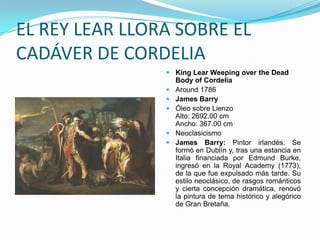 EL REY LEAR LLORA SOBRE EL
CADÁVER DE CORDELIA
                 King Lear Weeping over the Dead
                  Body of Cordelia
                 Around 1786
                 James Barry
                 Óleo sobre Lienzo
                  Alto: 2692.00 cm
                  Ancho: 367.00 cm
                 Neoclasicismo
                 James Barry: Pintor irlandés. Se
                  formó en Dublín y, tras una estancia en
                  Italia financiada por Edmund Burke,
                  ingresó en la Royal Academy (1773),
                  de la que fue expulsado más tarde. Su
                  estilo neoclásico, de rasgos románticos
                  y cierta concepción dramática, renovó
                  la pintura de tema histórico y alegórico
                  de Gran Bretaña.
 