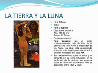 LA TIERRA Y LA LUNA
                Hina Tefatou
                1893
                Paul Gauguin
                Óleo sobre arpillera
                 Alto: 114.30 cm
                 Ancho: 62.20 cm
                Postimpresionismo
                Paul     Gauguin:    fue     un   pintor
                 posimpresionista. Jefe de filas de la
                 Escuela de Pont-Aven e inspirador de
                 los Nabis, su obra está considerada
                 entre las más importantes de entre los
                 pintores franceses del siglo XIX.
                Sus experimentos sobre el color y el
                 conjunto de su obra influyeron en la
                 evolución de la pintura, en especial
                 sobre el fauvismo, movimiento que se
                 desarrolla entre 1898 y 1908.
 