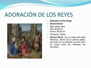 ADORACIÓN DE LOS REYES
              Adoration of the Kings
              Gerard David
              Óleo sobre roble
               Alto: 60.00 cm
               Ancho: 59.20 cm
              Flamenco, Gótico
              Gerard David: fue un pintor del estilo
               flamenco, dentro de la pintura gótica,
               conocido por su brillante uso del color.
               Su rango entre los maestros fue
               renovado
 
