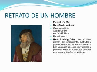 RETRATO DE UN HOMBRE
             Portrait of a Man
             Hans Baldung Grien
             Óleo sobre Lima
              Alto: 59.30 cm
              Ancho: 48.90 cm
             Renacimiento
             Hans Baldung Grien: fue un pintor
              alemán del renacimiento, ilustrador y
              grabador discípulo de Albrecht Dürer, si
              bien conformó un estilo muy distinto y
              personal. Realizó numerosos pinturas
              en madera y diseños de vidrieras.
 