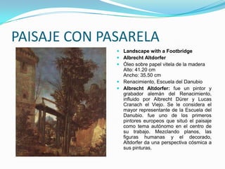 PAISAJE CON PASARELA
               Landscape with a Footbridge
               Albrecht Altdorfer
               Óleo sobre papel vitela de la madera
                Alto: 41.20 cm
                Ancho: 35.50 cm
               Renacimiento, Escuela del Danubio
               Albrecht Altdorfer: fue un pintor y
                grabador alemán del Renacimiento,
                influido por Albrecht Dürer y Lucas
                Cranach el Viejo. Se le considera el
                mayor representante de la Escuela del
                Danubio. fue uno de los primeros
                pintores europeos que situó el paisaje
                como tema autónomo en el centro de
                su trabajo. Mezclando planos, las
                figuras humanas y el decorado,
                Altdorfer da una perspectiva cósmica a
                sus pinturas.
 