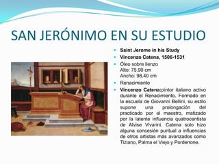 SAN JERÓNIMO EN SU ESTUDIO
              Saint Jerome in his Study
              Vincenzo Catena, 1506-1531
              Óleo sobre lienzo
               Alto: 75.90 cm
               Ancho: 98.40 cm
              Renacimiento
              Vincenzo Catena:pintor italiano activo
               durante el Renacimiento. Formado en
               la escuela de Giovanni Bellini, su estilo
               supone      una     prolongación     del
               practicado por el maestro, matizado
               por la latente influencia quatrocentista
               de Alvise Vivarini. Catena solo hizo
               alguna concesión puntual a influencias
               de otros artistas más avanzados como
               Tiziano, Palma el Viejo y Pordenone.
 