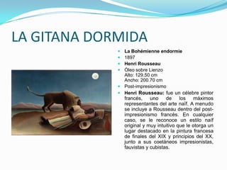 LA GITANA DORMIDA
              La Bohémienne endormie
              1897
              Henri Rousseau
              Óleo sobre Lienzo
               Alto: 129.50 cm
               Ancho: 200.70 cm
              Post-impresionismo
              Henri Rousseau: fue un célebre pintor
                 francés,    uno    de     los   máximos
                 representantes del arte naïf. A menudo
                 se incluye a Rousseau dentro del post-
                 impresionismo francés. En cualquier
                 caso, se le reconoce un estilo naíf
                 original y muy intuitivo que le otorga un
                 lugar destacado en la pintura francesa
                 de finales del XIX y principios del XX,
                 junto a sus coetáneos impresionistas,
                 fauvistas y cubistas.
 