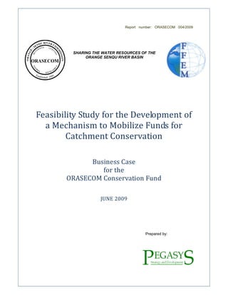 Report number: ORASECOM 004/2009
SHARING THE WATER RESOURCES OF THE
ORANGE SENQU RIVER BASIN
Feasibility Study for the Development of
a Mechanism to Mobilize Funds for
Catchment Conservation
Business Case
for the
ORASECOM Conservation Fund
JUNE 2009
Prepared by:
 