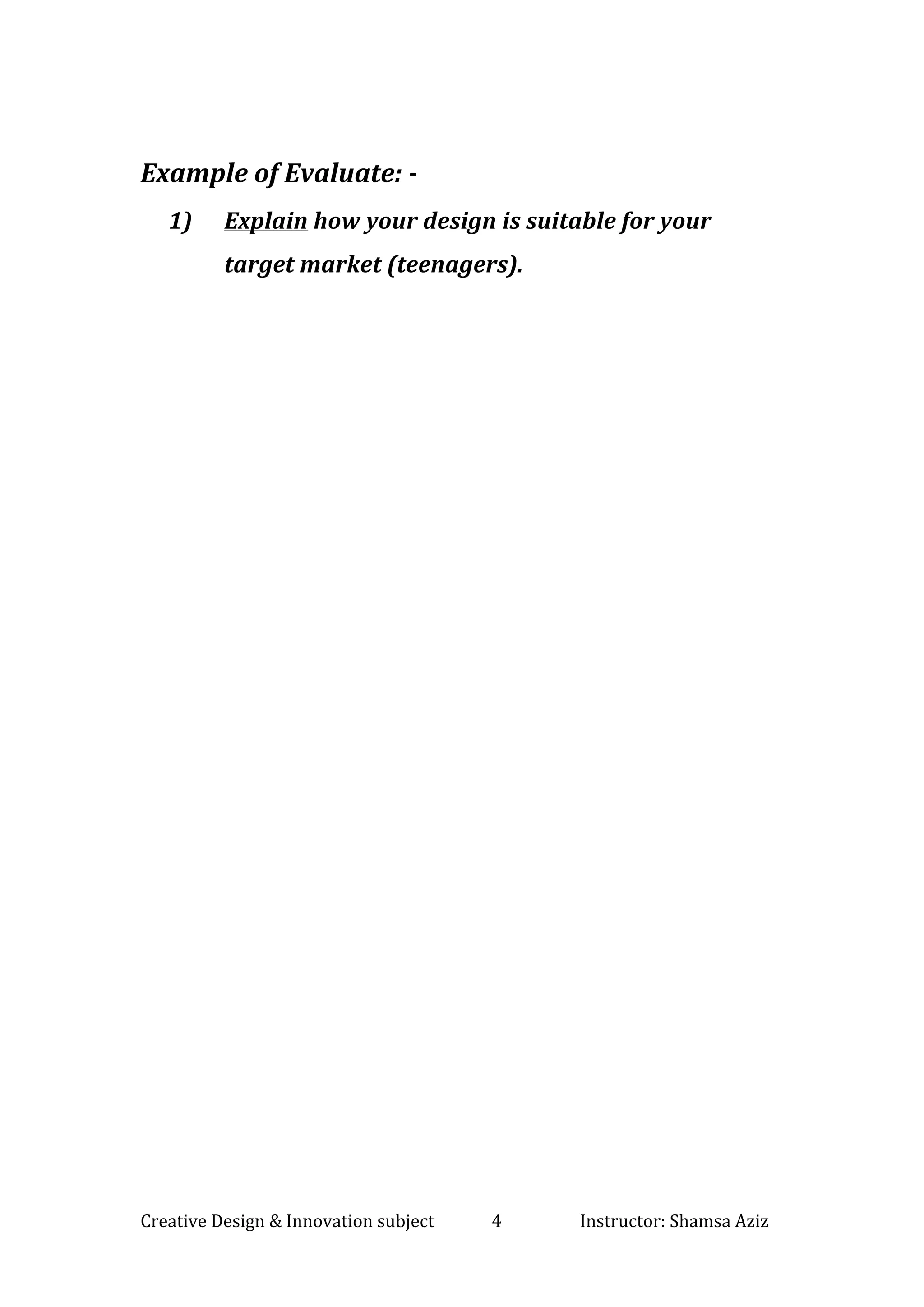 Creative	Design	&	Innovation	subject														4																			Instructor:	Shamsa	Aziz		
	
	
Example	of	Evaluate:	-	
1) Explain	how	your	design	is	suitable	for	your	
target	market	(teenagers).		
	
	
	
	
	
	
	
	
	
	
	
	
	
	
	
	
 