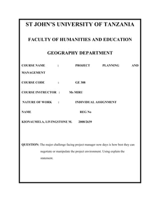 ST JOHN’S UNIVERSITY OF TANZANIA

    FACULTY OF HUMANITIES AND EDUCATION

                  GEOGRAPHY DEPARTMENT

COURSE NAME               :             PROJECT              PLANNING             AND

MANAGEMENT


COURSE CODE               :             GE 308


COURSE INSTRUCTOR :                Ms MIRU


NATURE OF WORK            :             INDIVIDUAL ASSIGNMENT


NAME                                       REG No


KIONAUMELA, LIVINGSTONE M.                2008/2639




QUESTION: The major challenge facing project manager now days is how best they can

             negotiate or manipulate the project environment. Using explain the

             statement.
 